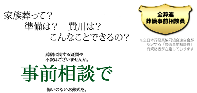 家族葬って?準備は?費用は?こんなことできるの? 葬儀に関する疑問や不安はございませんか。事前相談で、悔いのないお葬式を。全日本総裁業協同組合連合会が認定する「葬儀事前相談員」有資格者が在籍しております
